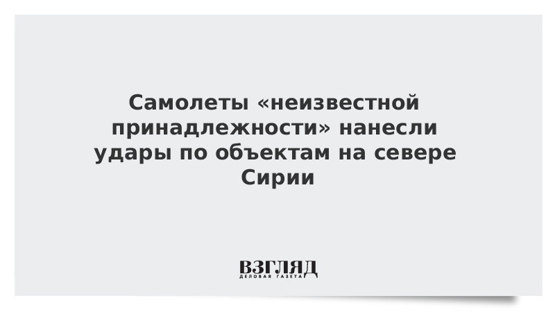 Самолеты «неизвестной принадлежности» нанесли удары по объектам на севере Сирии