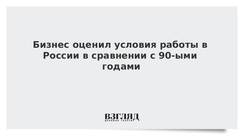 Бизнес оценил условия работы в России в сравнении с 90-ыми годами