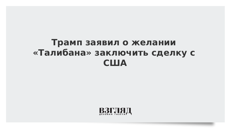 Трамп заявил о желании «Талибана» заключить сделку с США