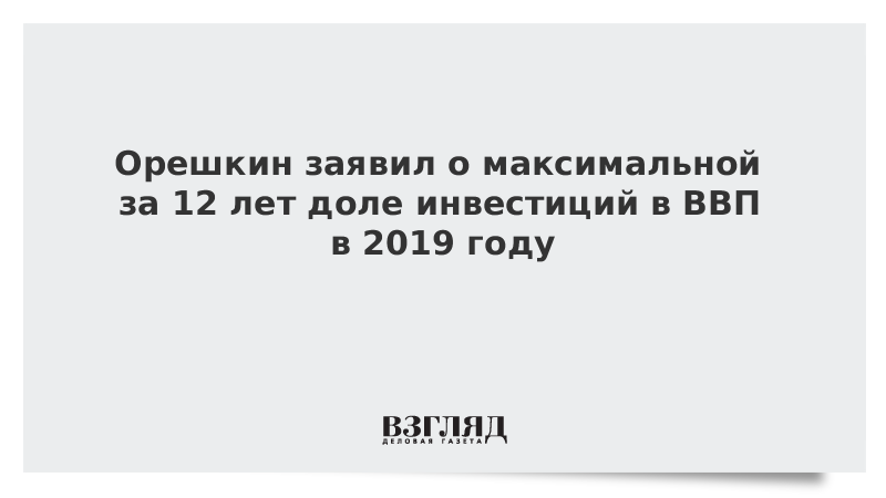 Орешкин заявил о максимальной за 12 лет доле инвестиций в ВВП в 2019 году