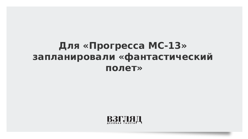 Для «Прогресса МС-13» запланировали «фантастический полет»