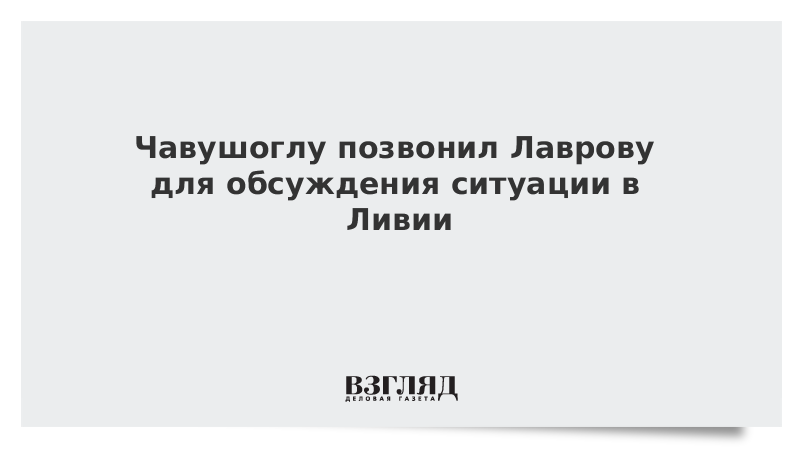 Чавушоглу позвонил Лаврову для обсуждения ситуации в Ливии