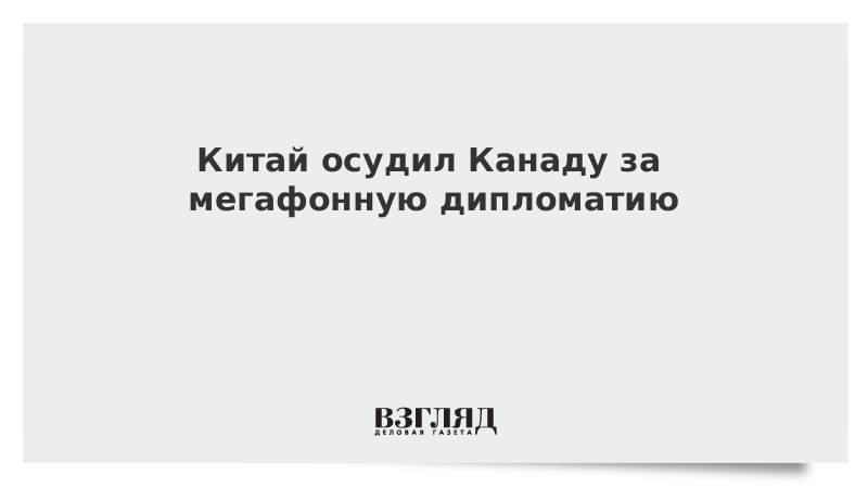 Китай осудил Канаду за мегафонную дипломатию