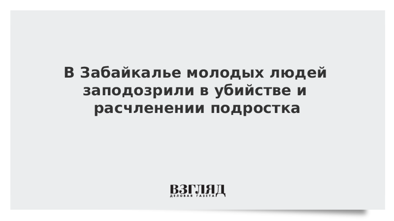 В Забайкалье молодых людей заподозрили в убийстве и расчленении подростка