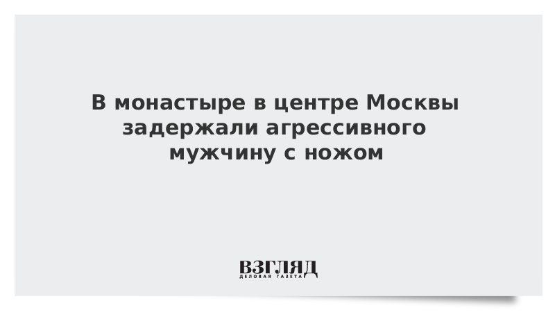 В монастыре в центре Москвы задержали агрессивного мужчину с ножом