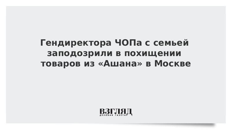 Гендиректора ЧОПа с семьей заподозрили в похищении товаров из «Ашана» в Москве