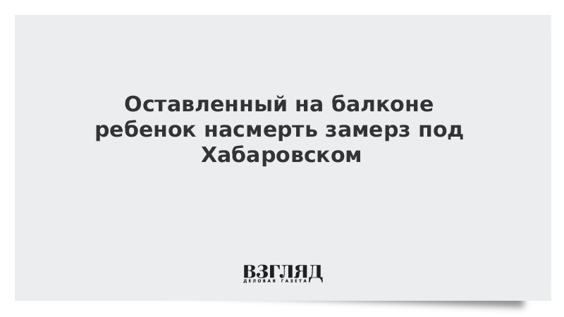 Оставленный на балконе ребенок насмерть замерз под Хабаровском