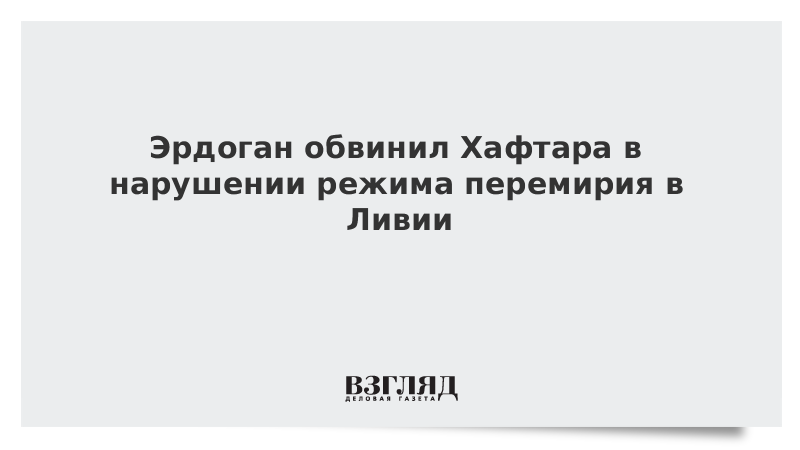 Эрдоган обвинил Хафтара в нарушении режима перемирия в Ливии