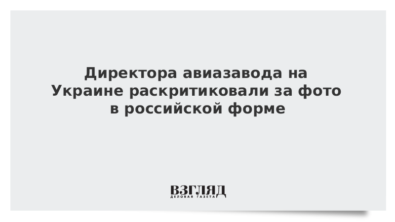 Директора авиазавода на Украине раскритиковали за фото в российской форме