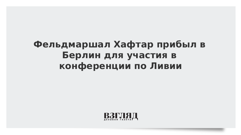 Фельдмаршал Хафтар прибыл в Берлин для участия в конференции по Ливии