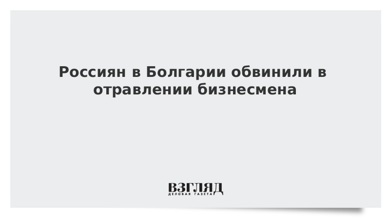 Россиян в Болгарии обвинили в отравлении бизнесмена