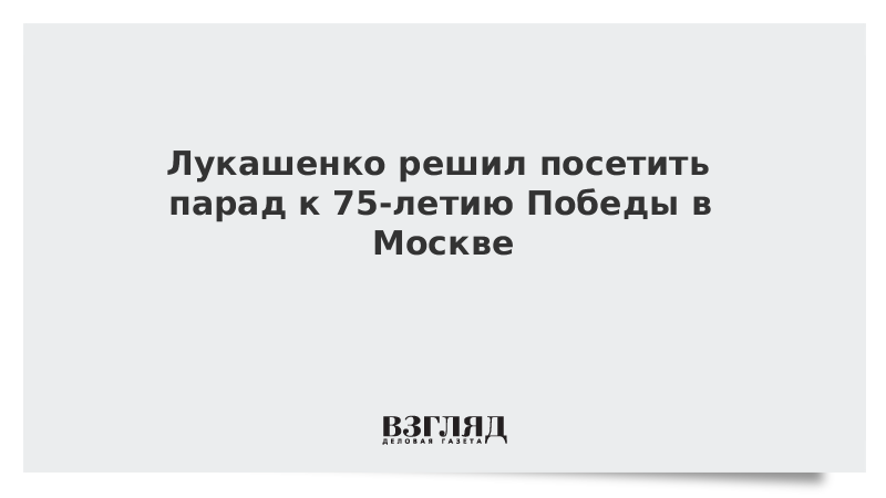 Лукашенко решил посетить парад к 75-летию Победы в Москве