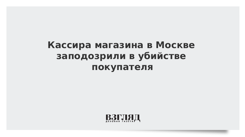 Кассира магазина в Москве заподозрили в убийстве покупателя