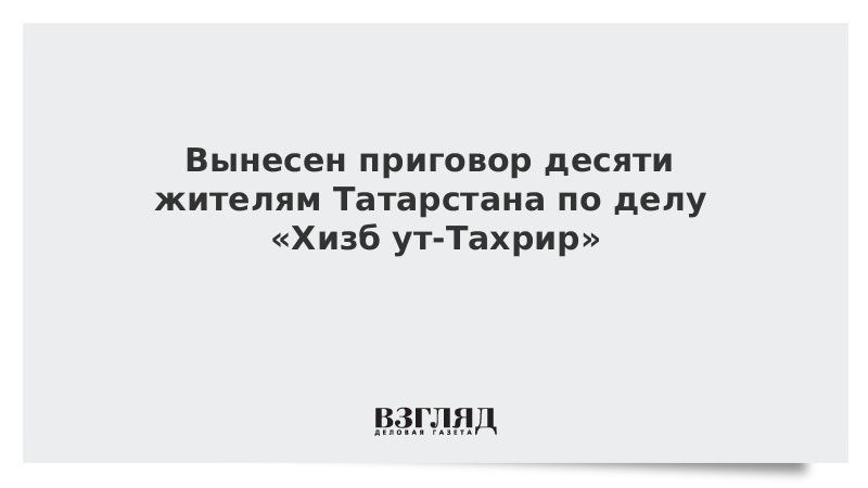 Вынесен приговор десяти жителям Татарстана по делу «Хизб ут-Тахрир»