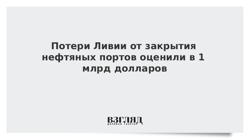 Потери Ливии от закрытия нефтяных портов оценили в 1 млрд долларов