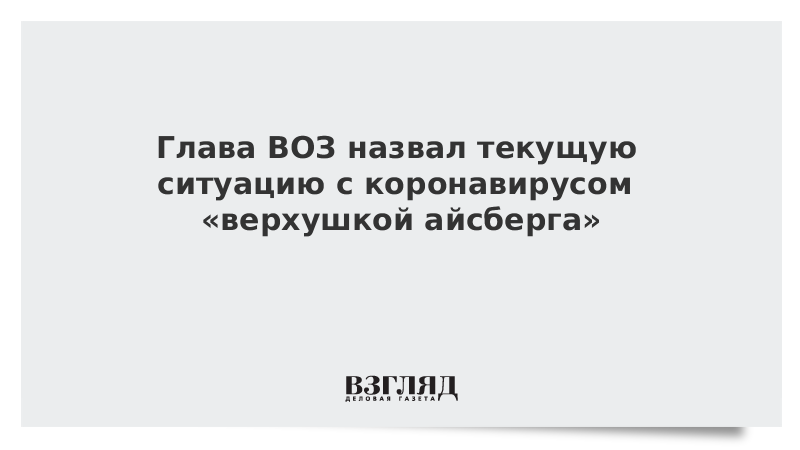 Глава ВОЗ назвал текущую ситуацию с коронавирусом «верхушкой айсберга»