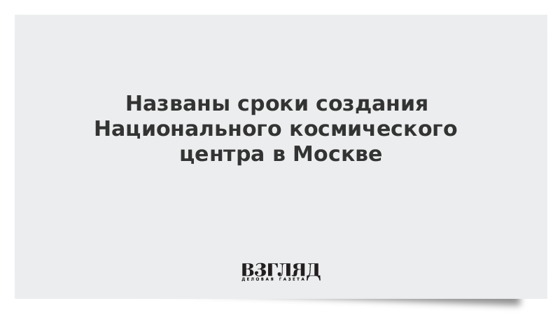 Названы сроки создания Национального космического центра в Москве