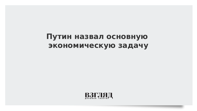 Путин назвал основную экономическую задачу