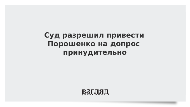 Суд разрешил привести Порошенко на допрос принудительно