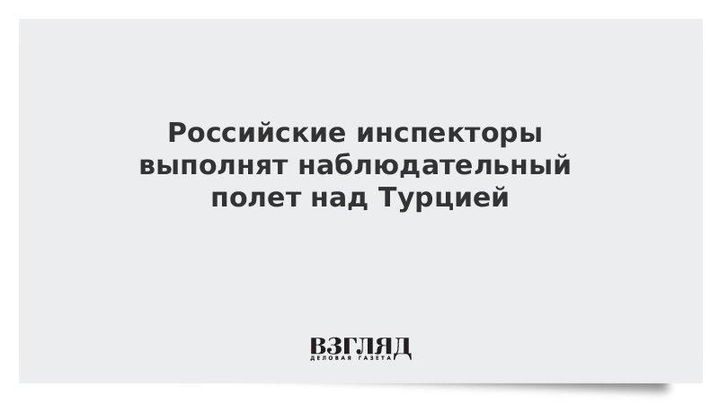 Российские инспекторы выполнят наблюдательный полет над Турцией