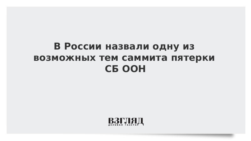 В России назвали одну из возможных тем саммита пятерки СБ ООН