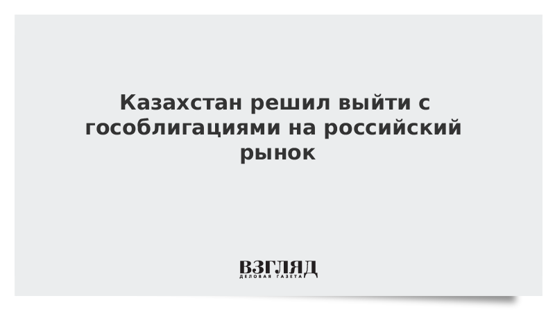 Казахстан решил выйти с гособлигациями на российский рынок