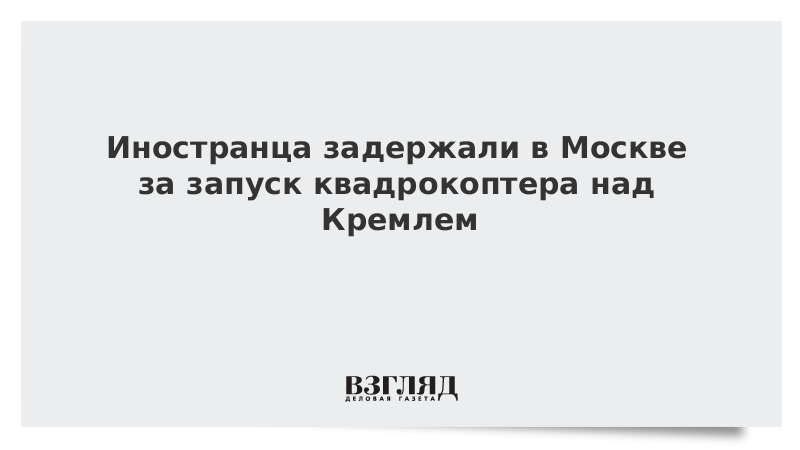 Иностранца задержали в Москве за запуск квадрокоптера над Кремлем