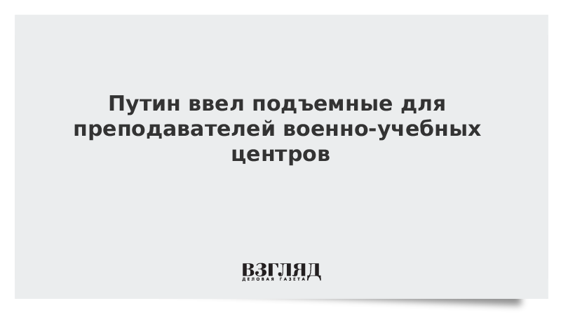 Путин ввел подъемные для преподавателей военно-учебных центров