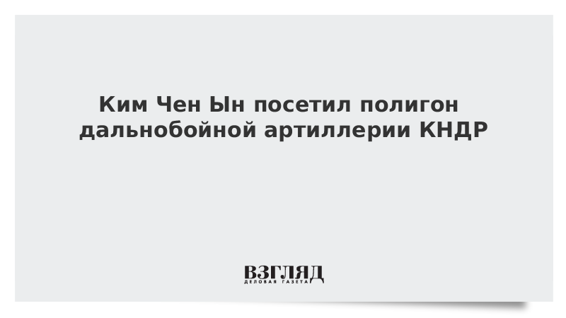 Ким Чен Ын посетил полигон дальнобойной артиллерии КНДР