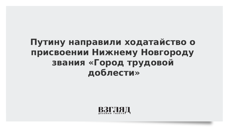 Путину направили ходатайство о присвоении Нижнему Новгороду звания «Город трудовой доблести»