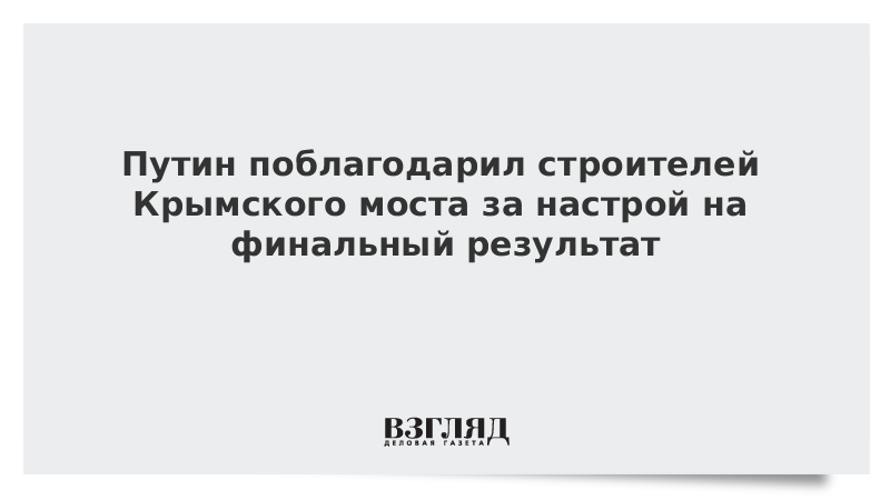 Путин поблагодарил строителей Крымского моста за настрой на финальный результат