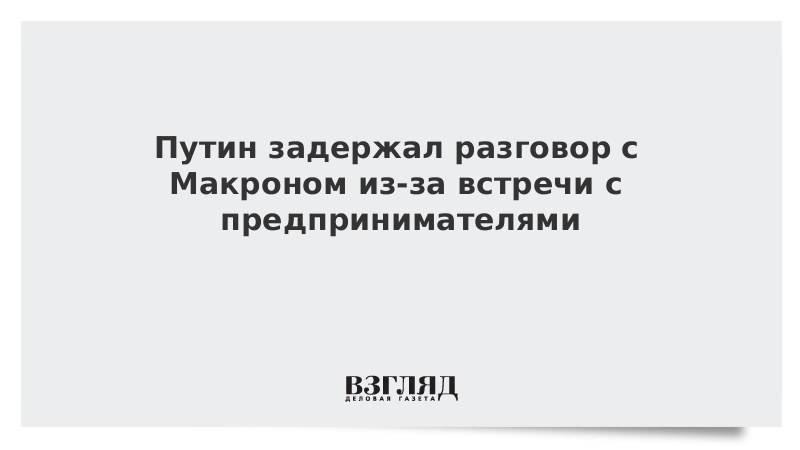 Путин задержал разговор с Макроном из-за встречи с предпринимателями