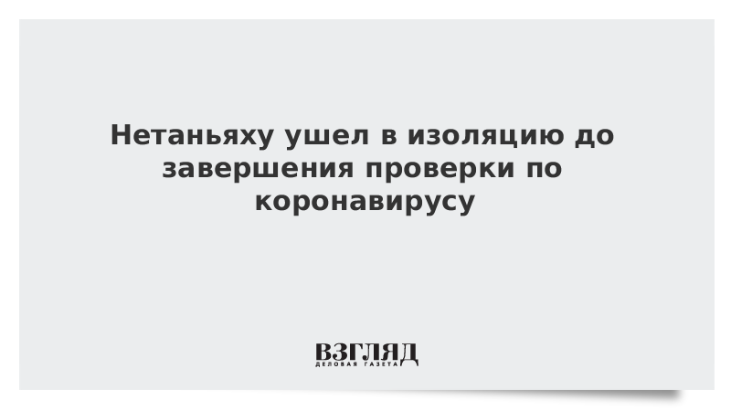 Нетаньяху ушел в изоляцию до завершения проверки по коронавирусу