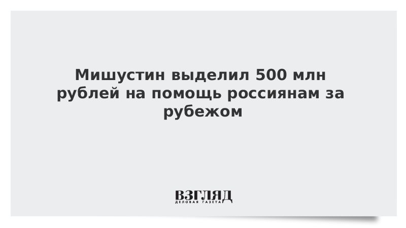 Мишустин выделил 500 млн рублей на помощь россиянам за рубежом