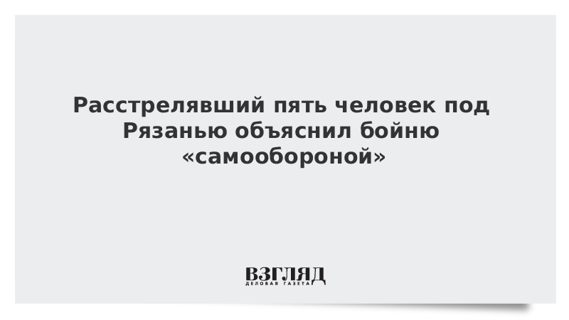 Расстрелявший пять человек под Рязанью объяснил бойню «самообороной»