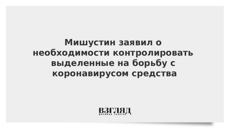 Мишустин заявил о необходимости контролировать выделенные на борьбу с коронавирусом средства