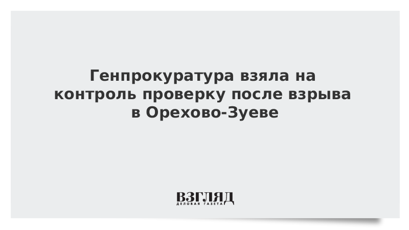 Генпрокуратура взяла на контроль проверку после взрыва в Орехово-Зуеве