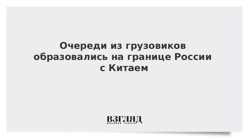 На границе России с Китаем образовались очереди из грузовиков