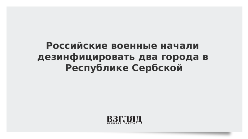 Российские военные начали дезинфицировать два города в Республике Сербской