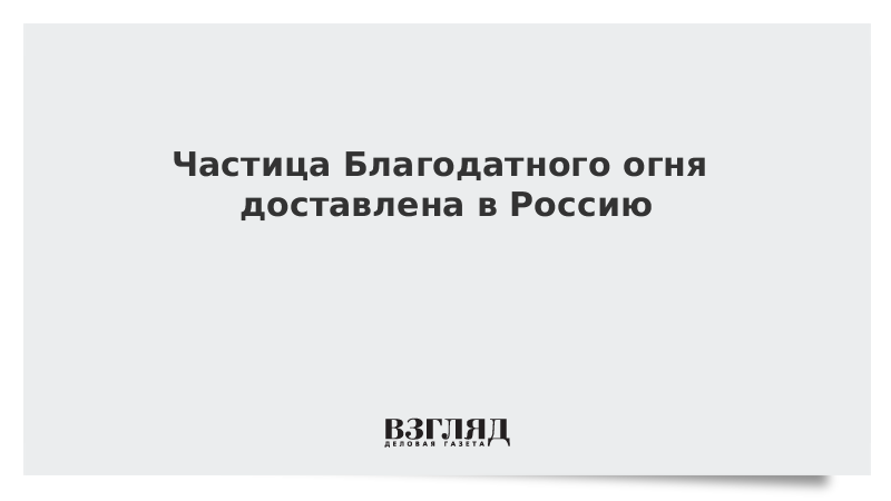 Частица Благодатного огня доставлена в Россию