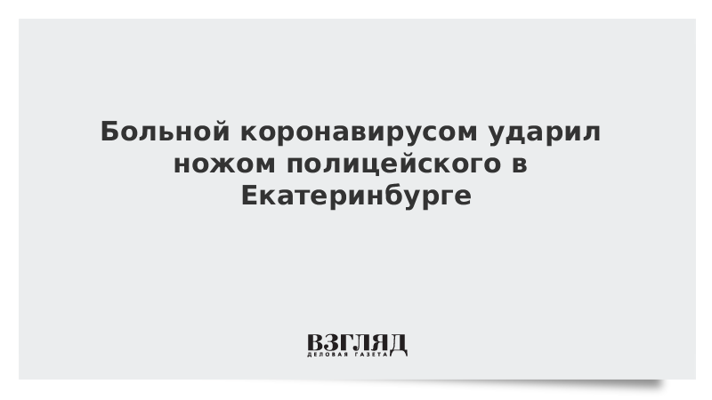 Больной коронавирусом ударил ножом полицейского в Екатеринбурге