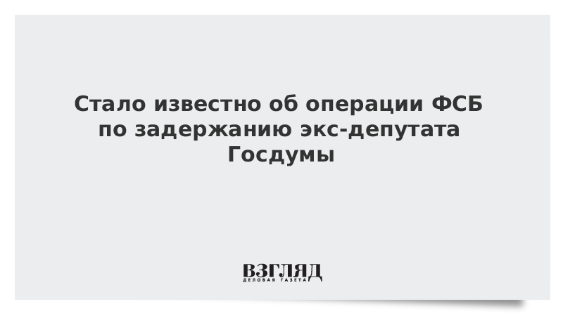 Стало известно об операции ФСБ по задержанию экс-депутата Госдумы