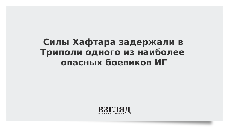 Силы Хафтара задержали в Триполи одного из наиболее опасных боевиков ИГ