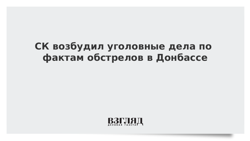 СК возбудил уголовные дела по фактам обстрелов в Донбассе