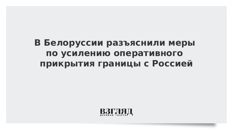 В Белоруссии разъяснили меры по усилению оперативного прикрытия границы с Россией