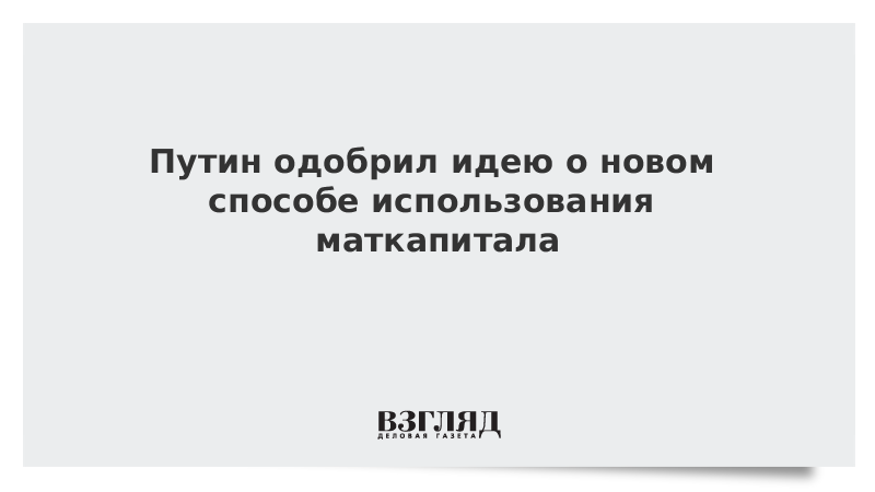 Путин одобрил идею о новом способе использования маткапитала