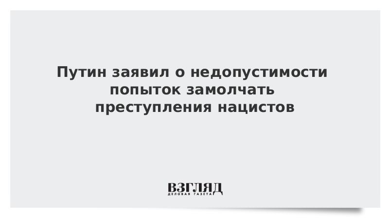 Путин заявил о недопустимости попыток замолчать преступления нацистов