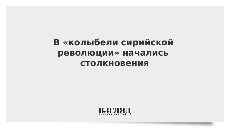 В «колыбели сирийской революции» начались столкновения