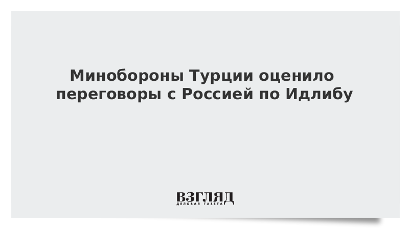 Минобороны Турции оценило переговоры с Россией по Идлибу