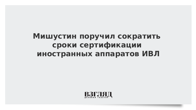 Мишустин поручил сократить сроки сертификации иностранных аппаратов ИВЛ